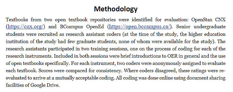 Heading: Methodology. Paragraph text: Textbooks from two open textbook repositories were identified for evaluation: OpenStax CNX and BCcampus OpenEd. Senior undergraduate students were recruited as research assistant coders (at the time of the study, the higher education institution of the study had few graduate students, none of whom were available for the study). The research assistants participated in two training sessions, one on the process of coding for each of the research instruments. Included in both sessions were brief introductions to OER in general and the use of open textbooks specifically. For each instrument, two coders were anonymously assigned to evaluate each textbook. Scores were compared for consistency. Where coders disagreed, these ratings were re-evaluated to arrive at a mutally acceptable coding. All coding was done online using document sharing facilities of Google Drive.