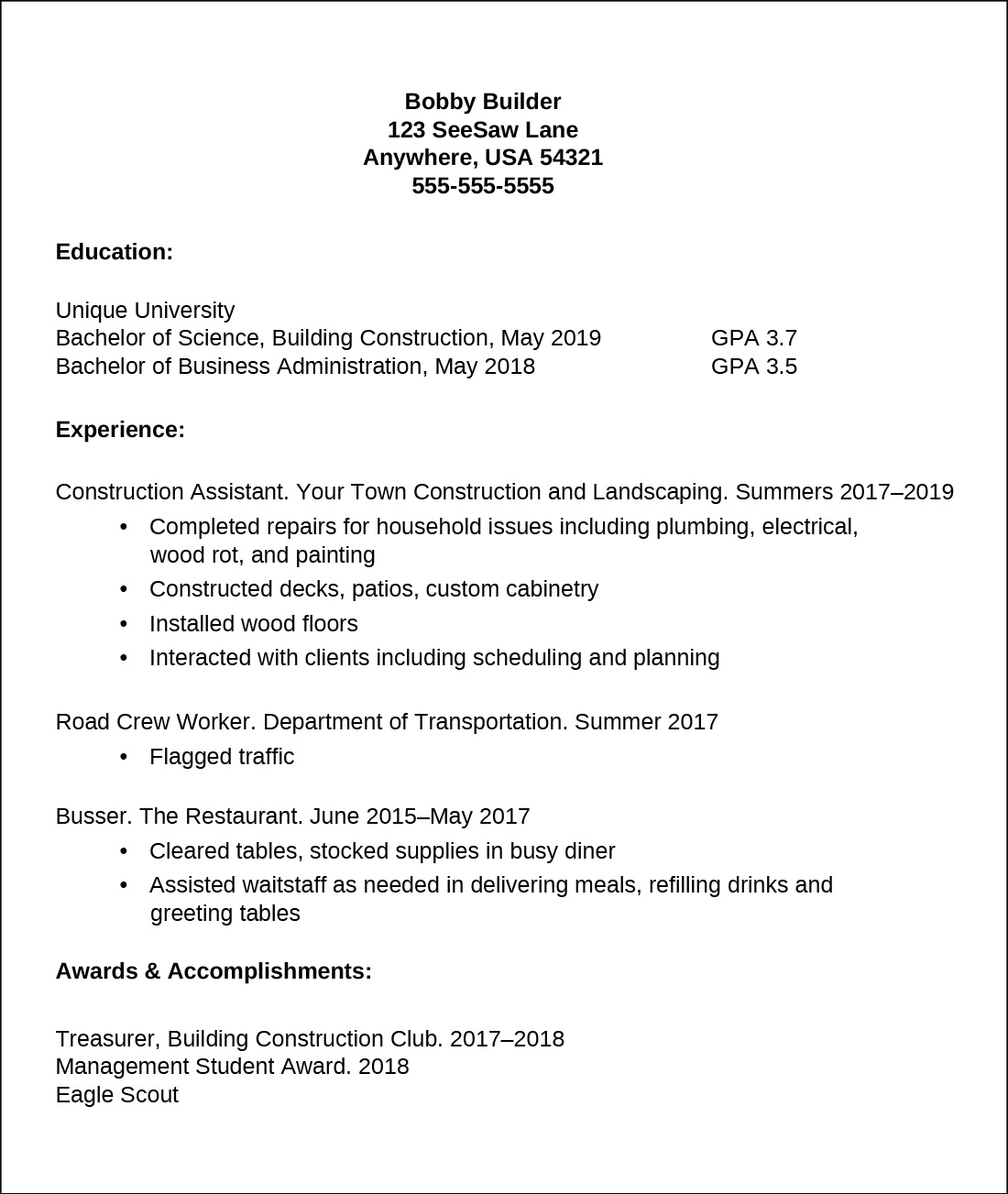 A sample résumé starts with the following information at the top, centered: Bobby Builder; 123 SeeSaw Lane; Anywhere, USA 54321; 555-555-5555. The first section is labeled Education. It lists Unique University; Bachelor of Science, Building Construction, May 2019, GPA 3.7; Bachelor of Business Administration, May 2018, GPA 3.5. The next section is labeled Experience. It lists Construction Assistant. Your Town Construction and Landscaping. Summers 2017 to 2019. Below this line are bullet points: Completed repairs for household issues including plumbing, electrical, wood rot, and painting; Constructed decks, patios, custom cabinetry; Installed wood floors; Interacted with clients including scheduling and planning. Next is Road Crew Worker. Department of Transportation. Summer 2017. Below this line is the bullet Flagged traffic. Next is Busser. The Restaurant. June 2015 to May 2017. Below this line are the bullets Cleared tables, stocked supplies in busy diner; Assisted wait staff as needed in delivering meals, refilling drinks, and greeting tables. The next section is Awards and Accomplishments. It lists Treasurer, Building Construction Club. 2017 to 2018; Management Student Award. 2018; Eagle Scout.